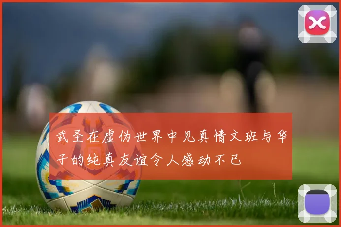 武圣在虚伪世界中见真情文班与华子的纯真友谊令人感动不已