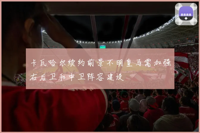 卡瓦哈尔续约前景不明皇马需加强右后卫和中卫阵容建设