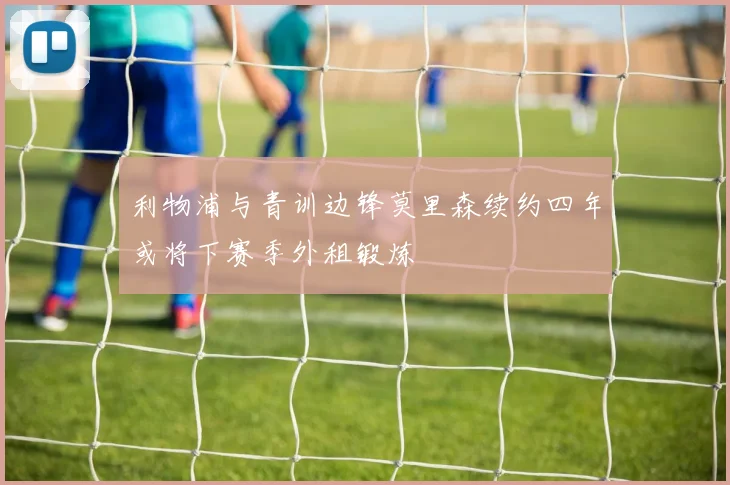 利物浦与青训边锋莫里森续约四年或将下赛季外租锻炼