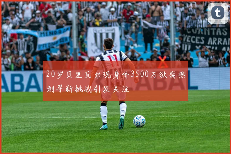 20岁贝里瓦尔现身价3500万欲离热刺寻新挑战引发关注