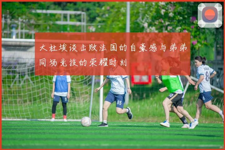 大杜埃谈击败法国的自豪感与弟弟同场竞技的荣耀时刻