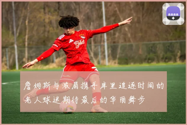詹姆斯与浓眉携手库里追逐时间的老人球迷期待最后的华丽舞步