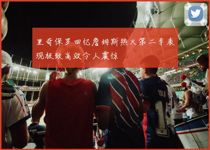 里奇保罗回忆詹姆斯热火第二季表现极致高效令人震惊