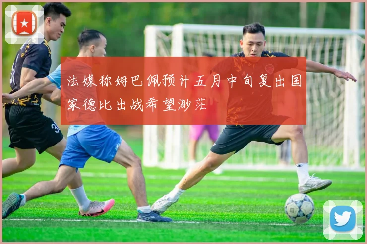 法媒称姆巴佩预计五月中旬复出国家德比出战希望渺茫