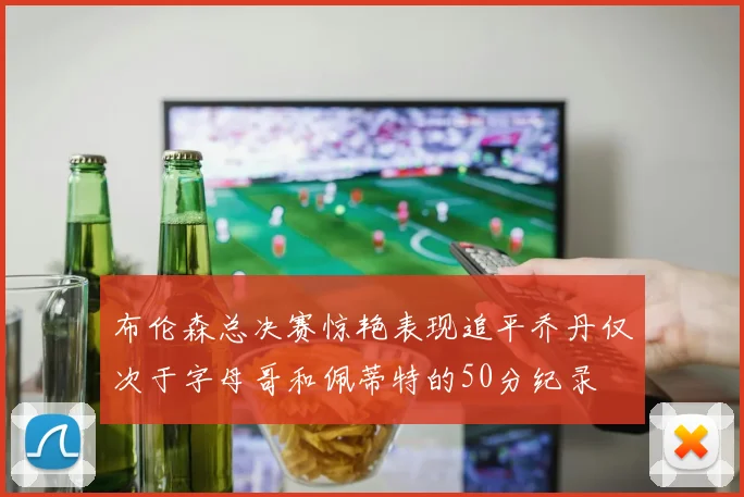 布伦森总决赛惊艳表现追平乔丹仅次于字母哥和佩蒂特的50分纪录