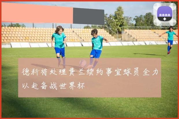 德科将处理费兰续约事宜球员全力以赴备战世界杯