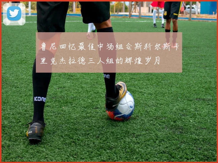 鲁尼回忆最佳中场组合斯科尔斯卡里克杰拉德三人组的辉煌岁月