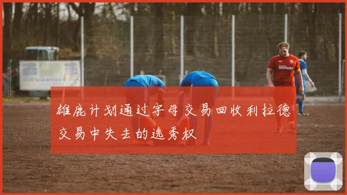 雄鹿计划通过字母交易回收利拉德交易中失去的选秀权