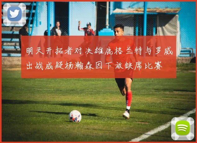 明天开拓者对决雄鹿格兰特与罗威出战成疑杨瀚森因下放缺席比赛