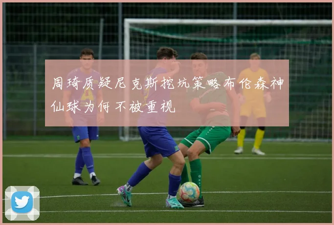 周琦质疑尼克斯挖坑策略布伦森神仙球为何不被重视