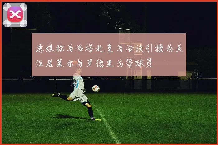 意媒称马洛塔赴皇马洽谈引援或关注居莱尔与罗德里戈等球员