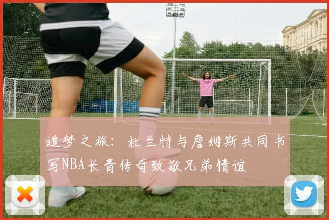 追梦之旅：杜兰特与詹姆斯共同书写NBA长青传奇致敬兄弟情谊