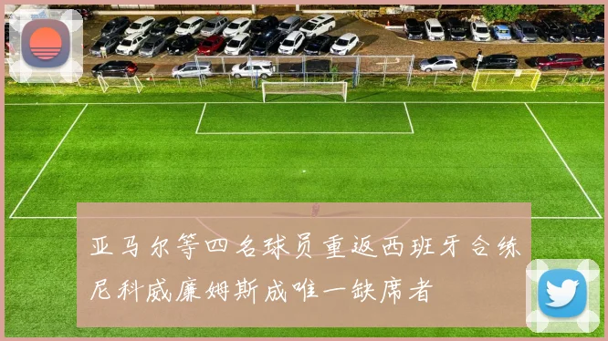 亚马尔等四名球员重返西班牙合练尼科威廉姆斯成唯一缺席者