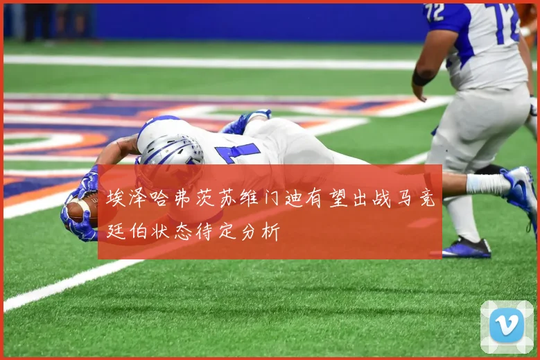 埃泽哈弗茨苏维门迪有望出战马竞廷伯状态待定分析