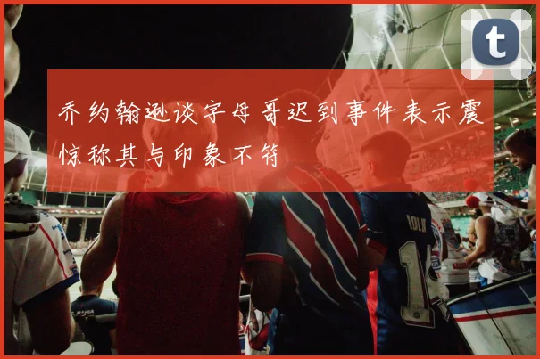 乔约翰逊谈字母哥迟到事件表示震惊称其与印象不符