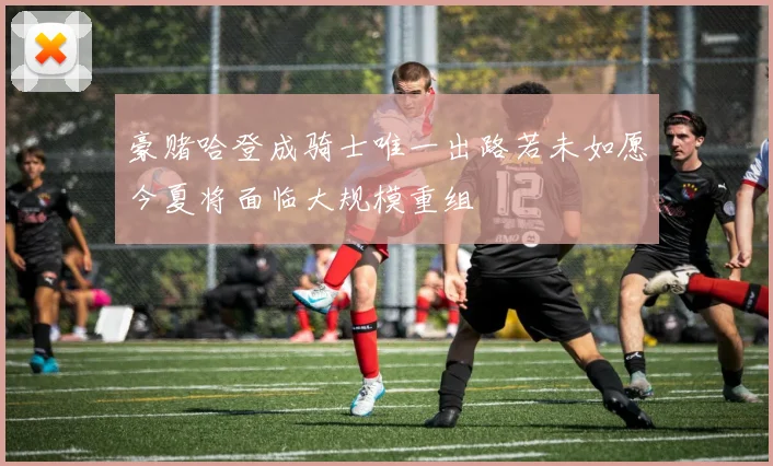 豪赌哈登成骑士唯一出路若未如愿今夏将面临大规模重组