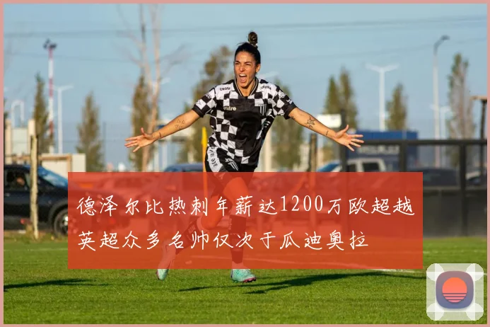 德泽尔比热刺年薪达1200万欧超越英超众多名帅仅次于瓜迪奥拉