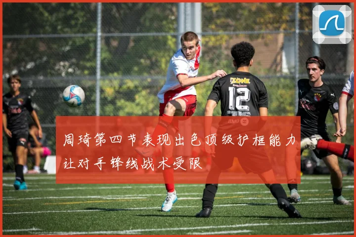 周琦第四节表现出色顶级护框能力让对手锋线战术受限