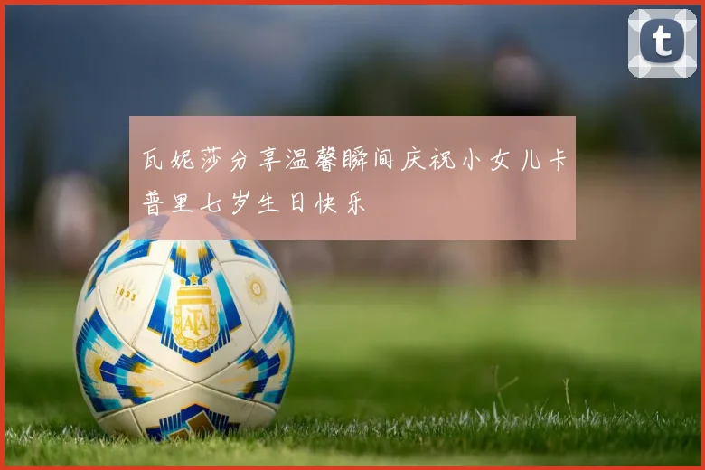 瓦妮莎分享温馨瞬间庆祝小女儿卡普里七岁生日快乐