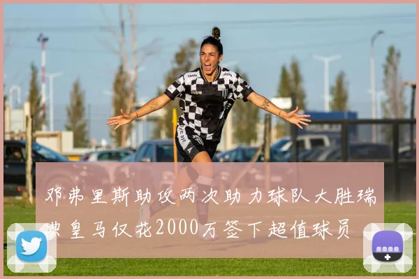 邓弗里斯助攻两次助力球队大胜瑞典皇马仅花2000万签下超值球员