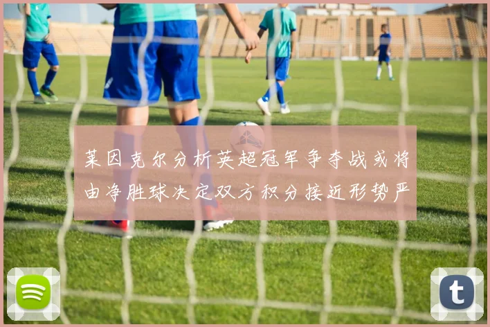 莱因克尔分析英超冠军争夺战或将由净胜球决定双方积分接近形势严峻