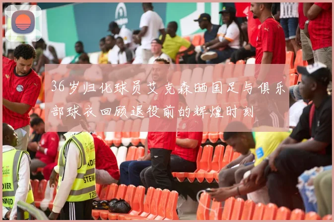 36岁归化球员艾克森晒国足与俱乐部球衣回顾退役前的辉煌时刻