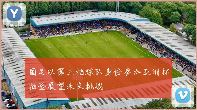 国足以第三档球队身份参加亚洲杯抽签展望未来挑战