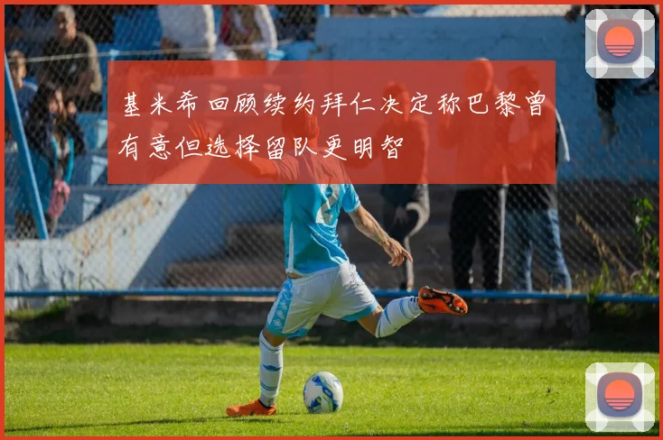 基米希回顾续约拜仁决定称巴黎曾有意但选择留队更明智