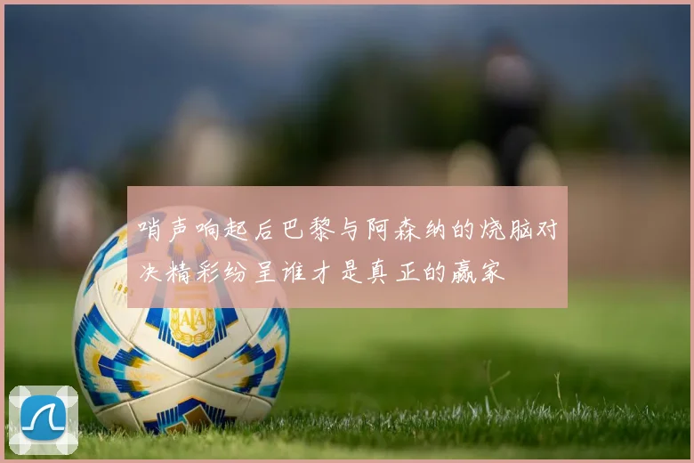 哨声响起后巴黎与阿森纳的烧脑对决精彩纷呈谁才是真正的赢家